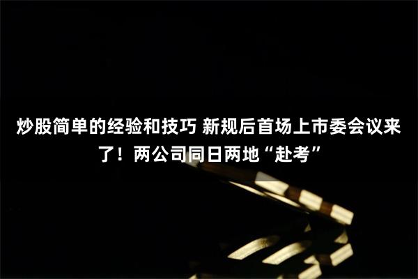 炒股简单的经验和技巧 新规后首场上市委会议来了！两公司同日两地“赴考”