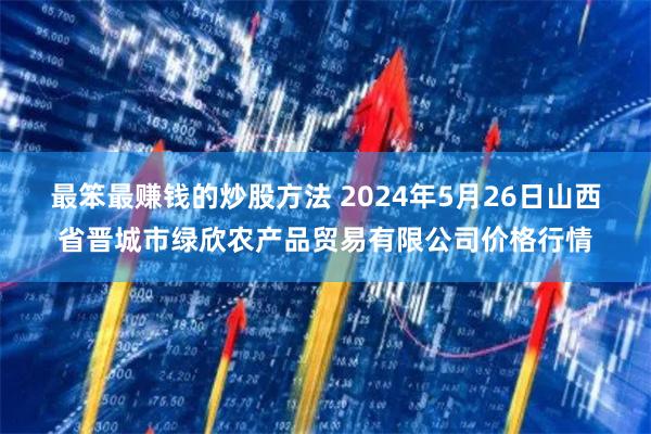 最笨最赚钱的炒股方法 2024年5月26日山西省晋城市绿欣农产品贸易有限公司价格行情