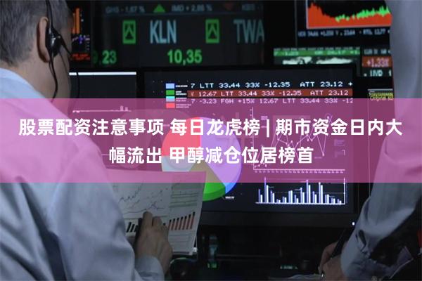 股票配资注意事项 每日龙虎榜 | 期市资金日内大幅流出 甲醇减仓位居榜首