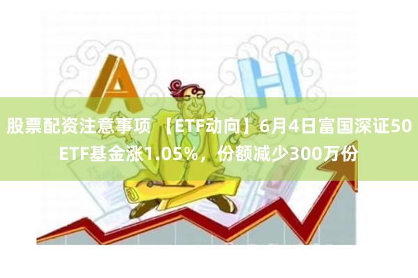 股票配资注意事项 【ETF动向】6月4日富国深证50ETF基金涨1.05%，份额减少300万份