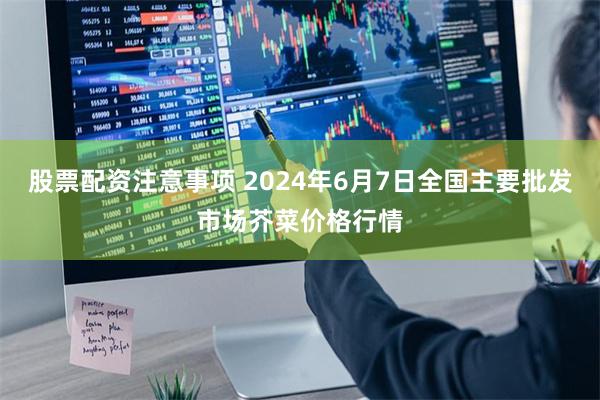 股票配资注意事项 2024年6月7日全国主要批发市场芥菜价格行情