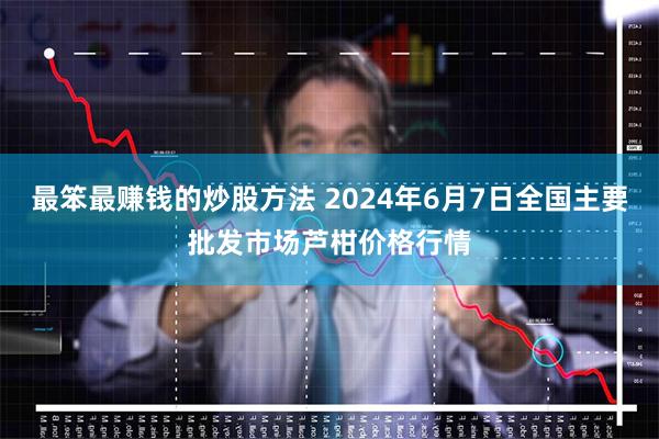 最笨最赚钱的炒股方法 2024年6月7日全国主要批发市场芦柑价格行情