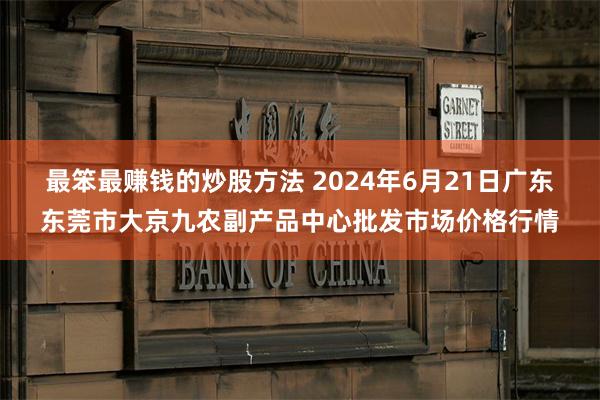 最笨最赚钱的炒股方法 2024年6月21日广东东莞市大京九农副产品中心批发市场价格行情