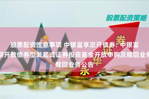 股票配资注意事项 中银富享定开债券: 中银富享定期开放债券型发起式证券投资基金开放申购及赎回业务公告