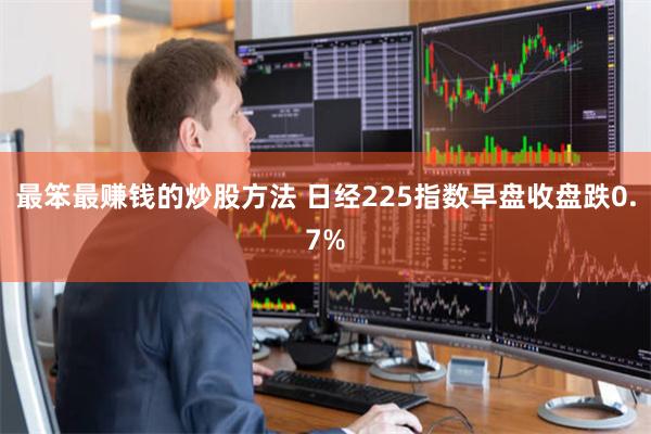 最笨最赚钱的炒股方法 日经225指数早盘收盘跌0.7%