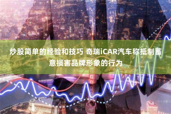 炒股简单的经验和技巧 奇瑞iCAR汽车称抵制蓄意损害品牌形象的行为
