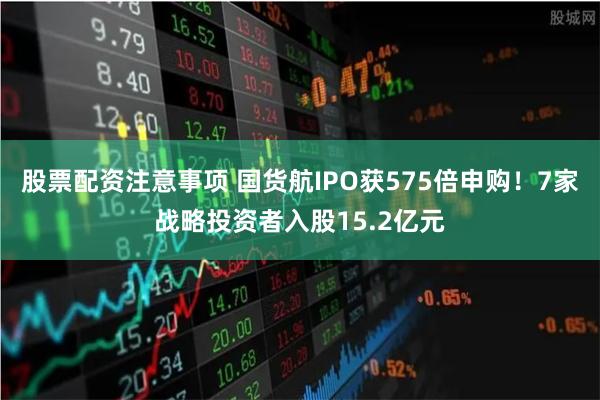 股票配资注意事项 国货航IPO获575倍申购！7家战略投资者入股15.2亿元