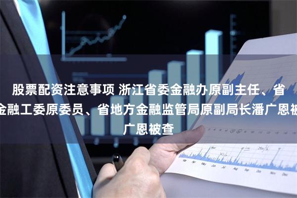 股票配资注意事项 浙江省委金融办原副主任、省委金融工委原委员、省地方金融监管局原副局长潘广恩被查
