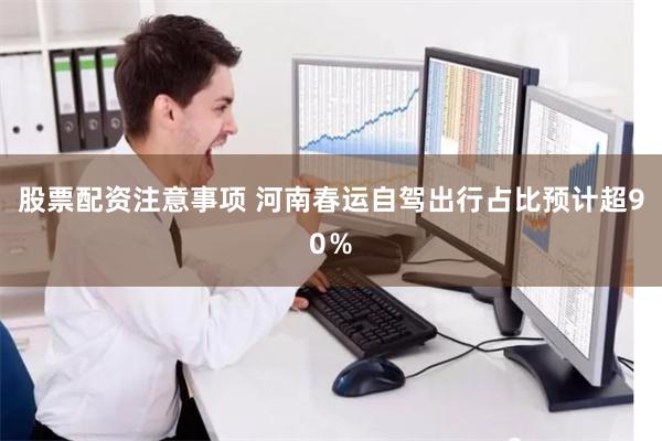 股票配资注意事项 河南春运自驾出行占比预计超90％