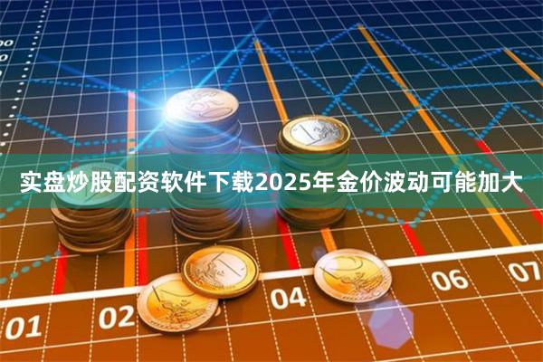 实盘炒股配资软件下载2025年金价波动可能加大