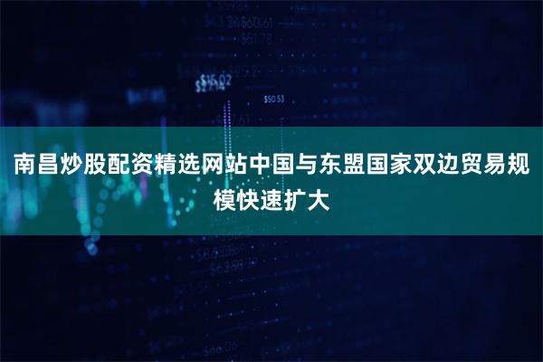 南昌炒股配资精选网站中国与东盟国家双边贸易规模快速扩大