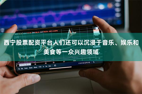 西宁股票配资平台人们还可以沉浸于音乐、娱乐和美食等一众兴趣领域