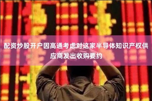 配资炒股开户因高通考虑对这家半导体知识产权供应商发出收购要约