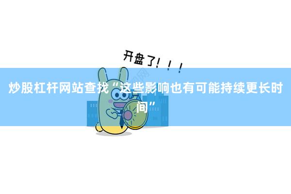 炒股杠杆网站查找“这些影响也有可能持续更长时间”