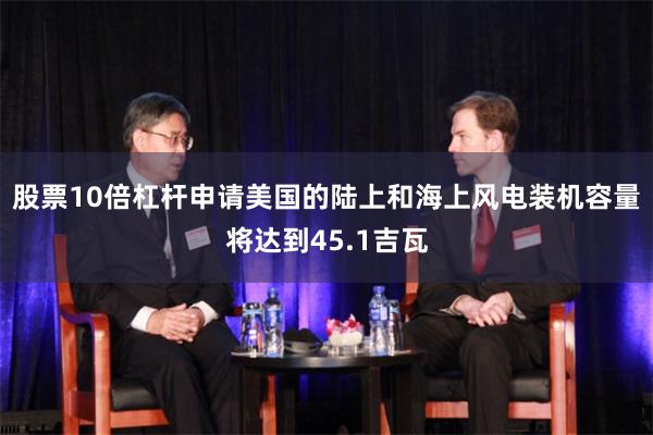 股票10倍杠杆申请美国的陆上和海上风电装机容量将达到45.1吉瓦