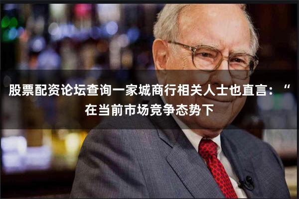 股票配资论坛查询一家城商行相关人士也直言：“在当前市场竞争态势下