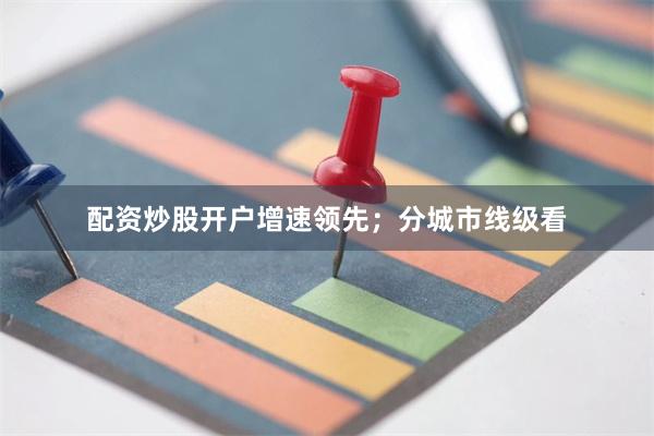 配资炒股开户增速领先；分城市线级看