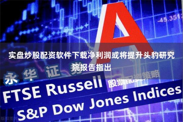 实盘炒股配资软件下载　　净利润或将提升　　头豹研究院报告指出