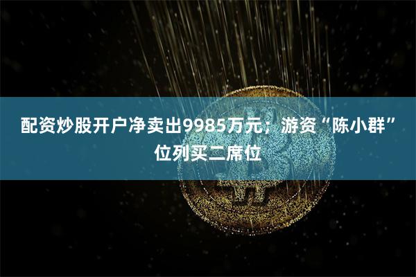 配资炒股开户净卖出9985万元；游资“陈小群”位列买二席位